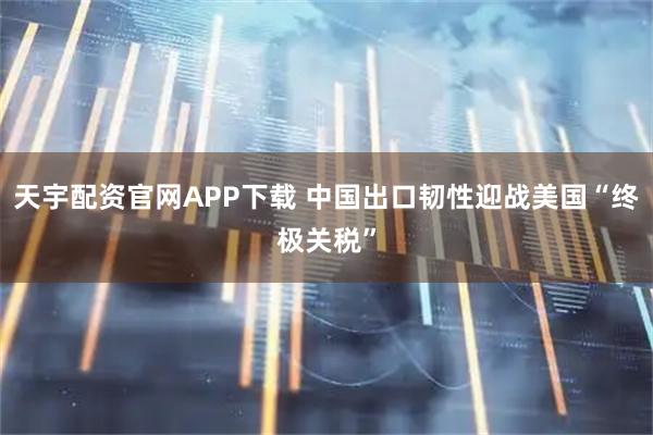 天宇配资官网APP下载 中国出口韧性迎战美国“终极关税”