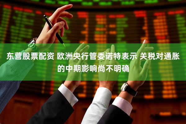 东营股票配资 欧洲央行管委诺特表示 关税对通胀的中期影响尚不明确