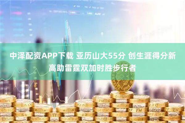 中泽配资APP下载 亚历山大55分 创生涯得分新高助雷霆双加时胜步行者
