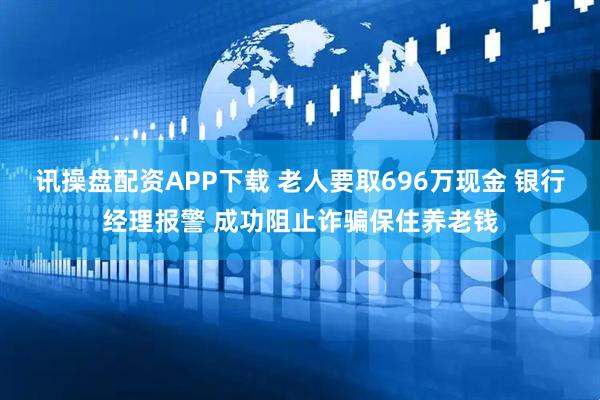 讯操盘配资APP下载 老人要取696万现金 银行经理报警 成功阻止诈骗保住养老钱