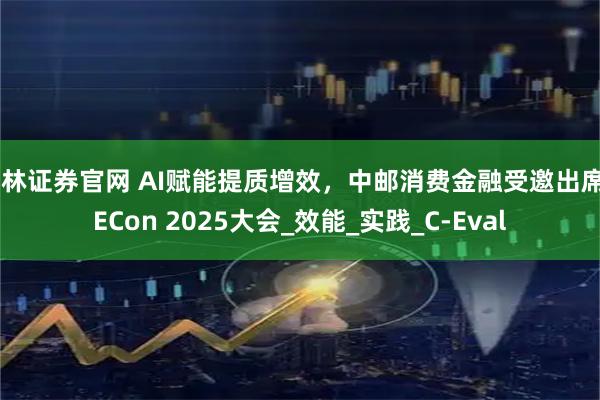 华林证券官网 AI赋能提质增效，中邮消费金融受邀出席QECon 2025大会_效能_实践_C-Eval