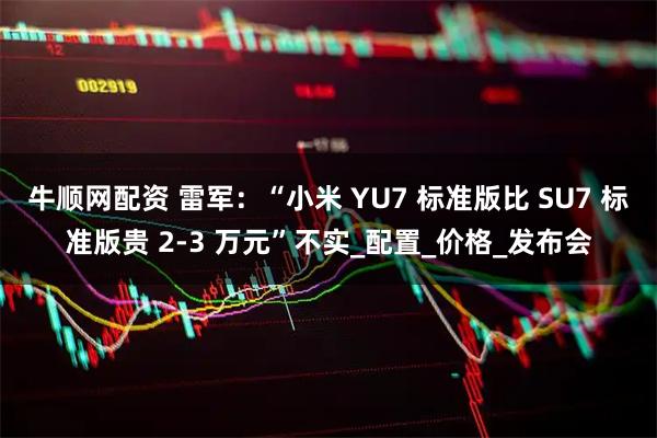 牛顺网配资 雷军：“小米 YU7 标准版比 SU7 标准版贵 2-3 万元”不实_配置_价格_发布会