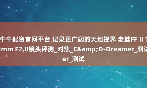 牛牛配资官网平台 记录更广阔的天地视界 老蛙FF II 12mm F2.8镜头评测_对焦_C&D-Dreamer_测试