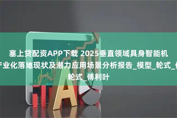 塞上贷配资APP下载 2025垂直领域具身智能机器人产业化落地现状及潜力应用场景分析报告_模型_轮式_傅利叶