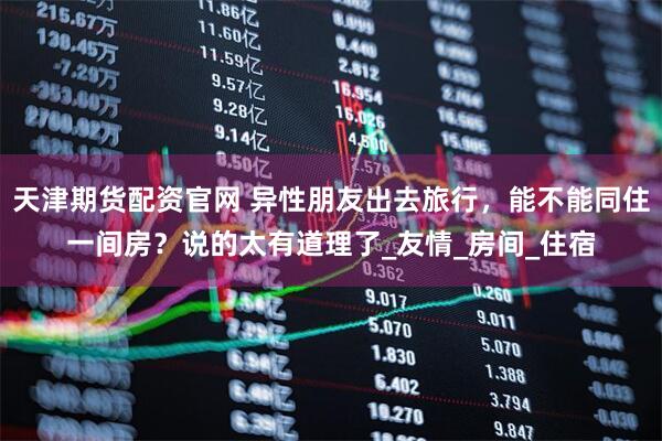 天津期货配资官网 异性朋友出去旅行,能不能同住一间房?说的太有道理了_友情_房间_住宿