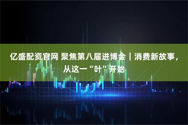 亿盛配资官网 聚焦第八届进博会｜消费新故事，从这一“叶”开始
