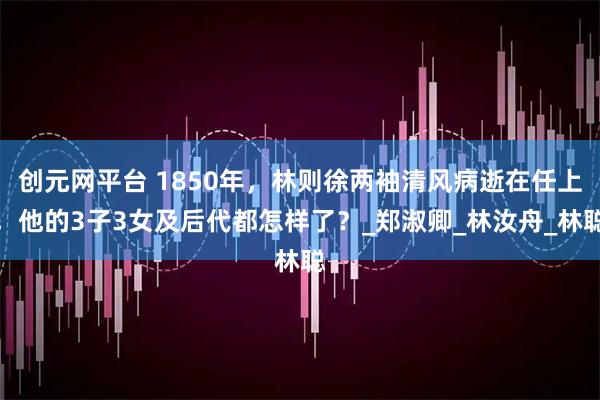 创元网平台 1850年，林则徐两袖清风病逝在任上，他的3子3女及后代都怎样了？_郑淑卿_林汝舟_林聪