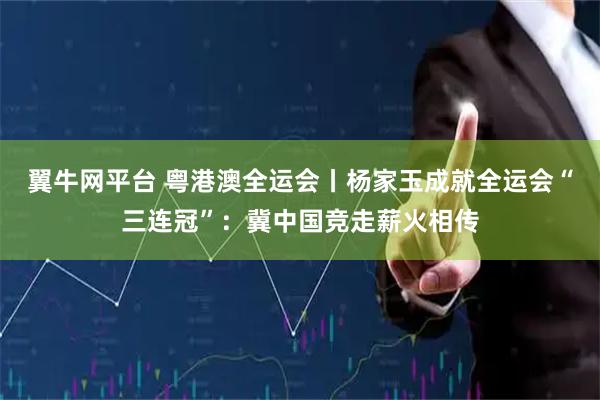 翼牛网平台 粤港澳全运会丨杨家玉成就全运会“三连冠”：冀中国竞走薪火相传