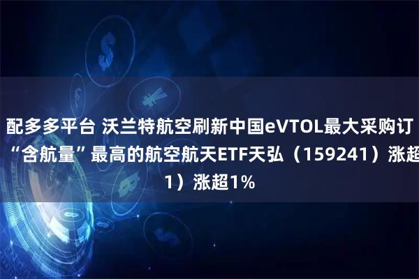 配多多平台 沃兰特航空刷新中国eVTOL最大采购订单,“含航量”最高的航空航天ETF天弘(159241)涨超1%