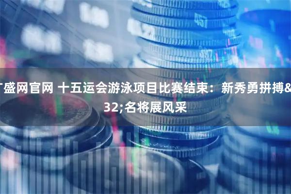 广盛网官网 十五运会游泳项目比赛结束：新秀勇拼搏 名将展风采