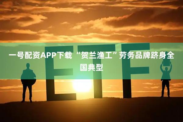 一号配资APP下载 “贺兰渔工”劳务品牌跻身全国典型